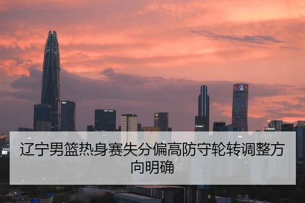 辽宁男篮热身赛失分偏高防守轮转调整方向明确
