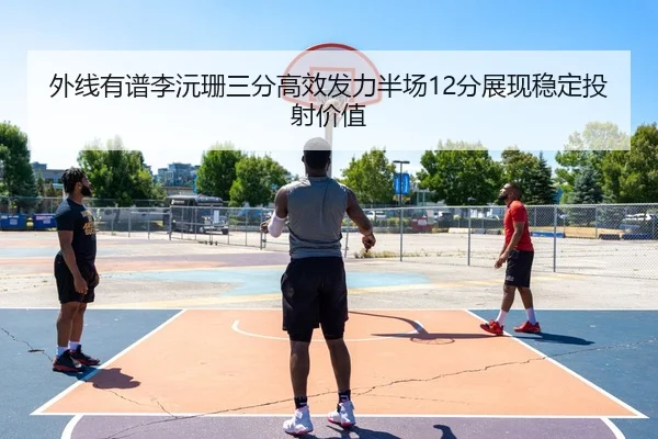 外线有谱李沅珊三分高效发力半场12分展现稳定投射价值