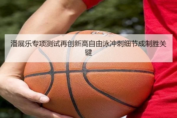 潘展乐专项测试再创新高自由泳冲刺细节成制胜关键
